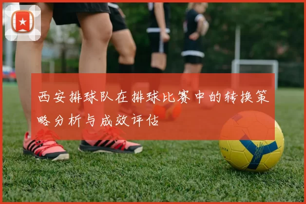 西安排球队在排球比赛中的转换策略分析与成效评估