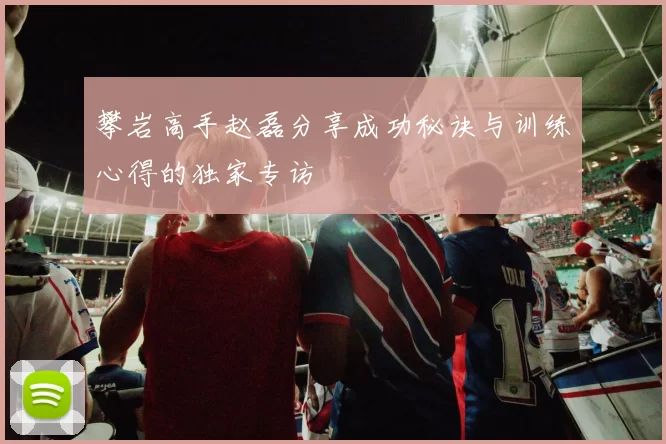 攀岩高手赵磊分享成功秘诀与训练心得的独家专访