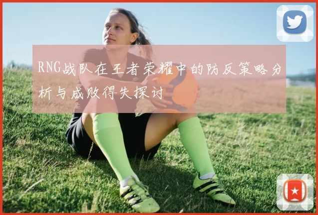 RNG战队在王者荣耀中的防反策略分析与成败得失探讨