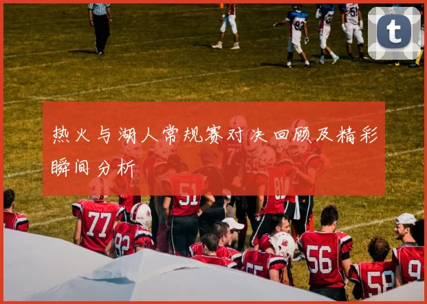 热火与湖人常规赛对决回顾及精彩瞬间分析