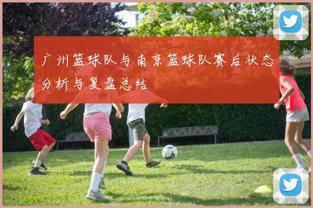 广州篮球队与南京篮球队赛后状态分析与复盘总结