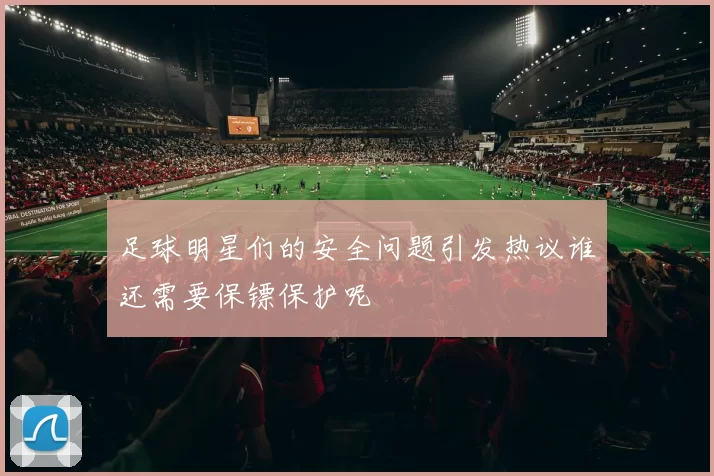 足球明星们的安全问题引发热议谁还需要保镖保护呢