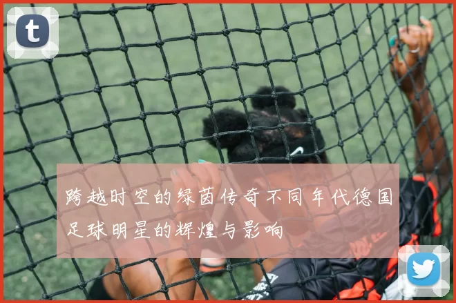 跨越时空的绿茵传奇不同年代德国足球明星的辉煌与影响