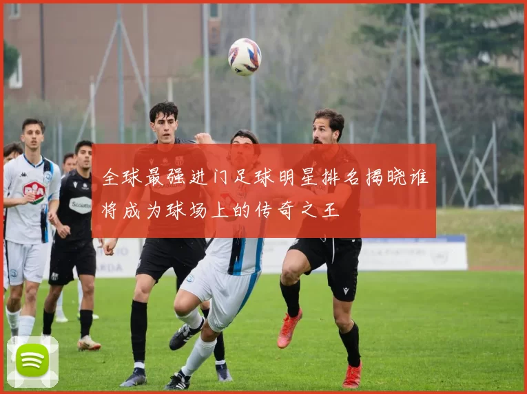 全球最强进门足球明星排名揭晓谁将成为球场上的传奇之王