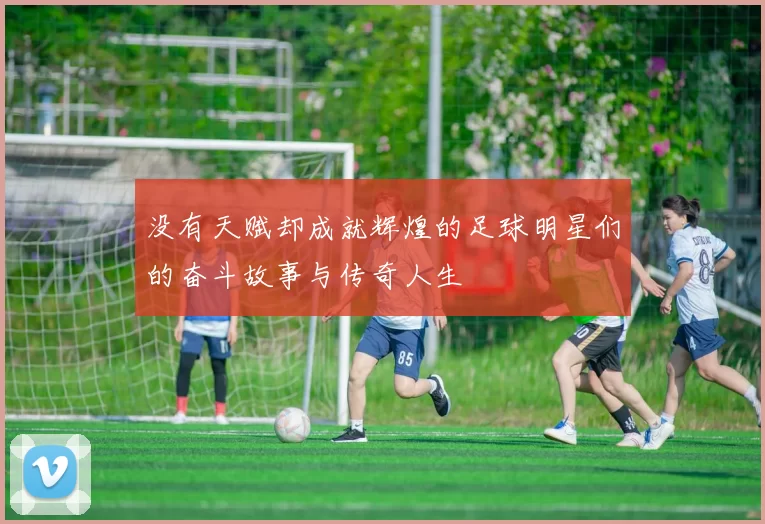 没有天赋却成就辉煌的足球明星们的奋斗故事与传奇人生