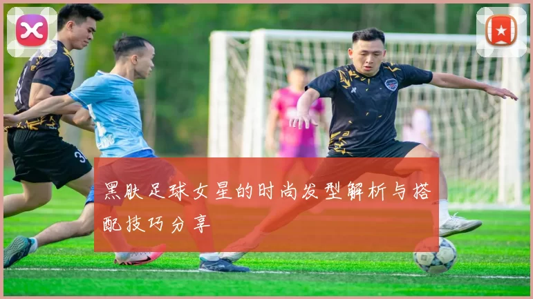 黑肤足球女星的时尚发型解析与搭配技巧分享