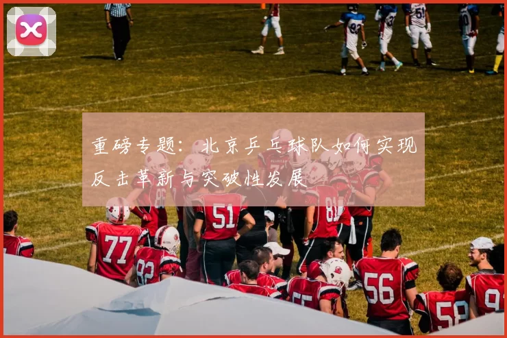 重磅专题：北京乒乓球队如何实现反击革新与突破性发展