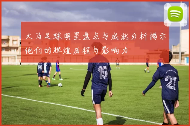 大马足球明星盘点与成就分析揭示他们的辉煌历程与影响力