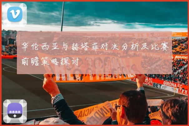 华伦西亚与赫塔菲对决分析及比赛前瞻策略探讨