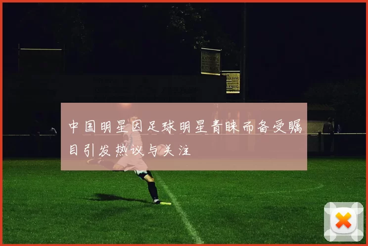 中国明星因足球明星青睐而备受瞩目引发热议与关注