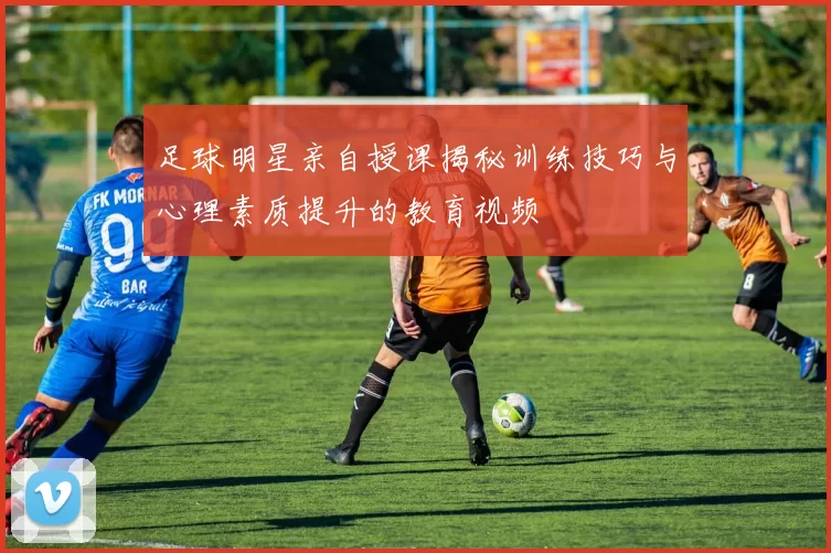 足球明星亲自授课揭秘训练技巧与心理素质提升的教育视频