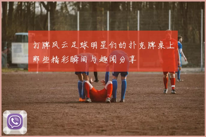 打牌风云足球明星们的扑克牌桌上那些精彩瞬间与趣闻分享