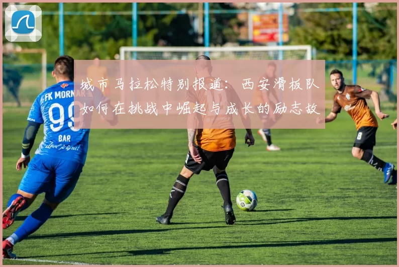 城市马拉松特别报道：西安滑板队如何在挑战中崛起与成长的励志故事