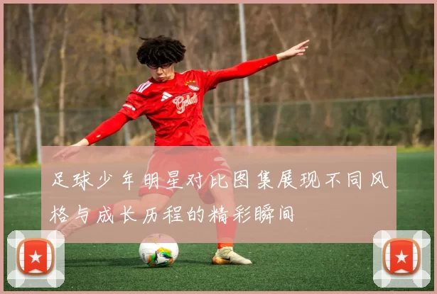 足球少年明星对比图集展现不同风格与成长历程的精彩瞬间
