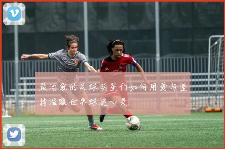 最治愈的足球明星们如何用爱与坚持温暖世界球迷心灵