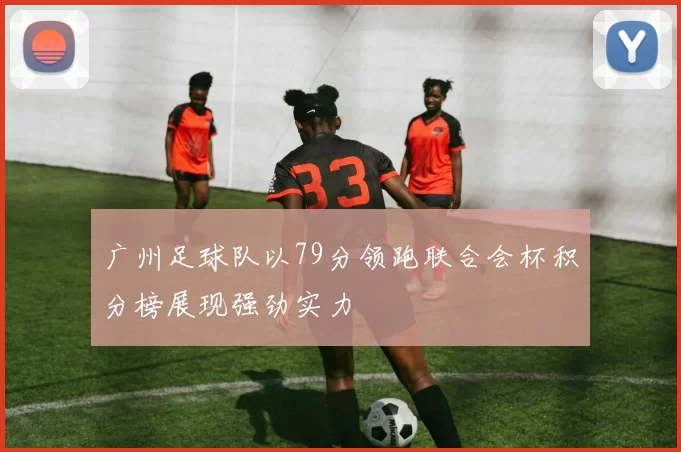 广州足球队以79分领跑联合会杯积分榜展现强劲实力