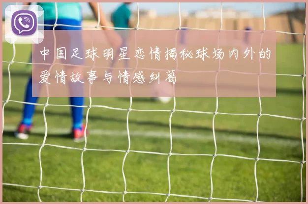中国足球明星恋情揭秘球场内外的爱情故事与情感纠葛
