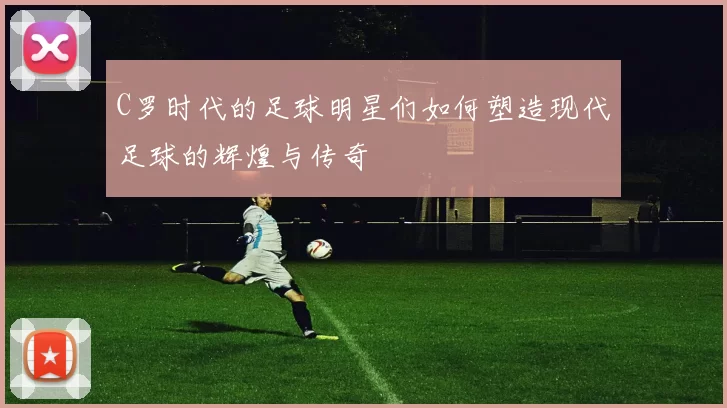 C罗时代的足球明星们如何塑造现代足球的辉煌与传奇