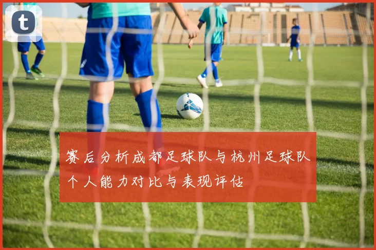 赛后分析成都足球队与杭州足球队个人能力对比与表现评估