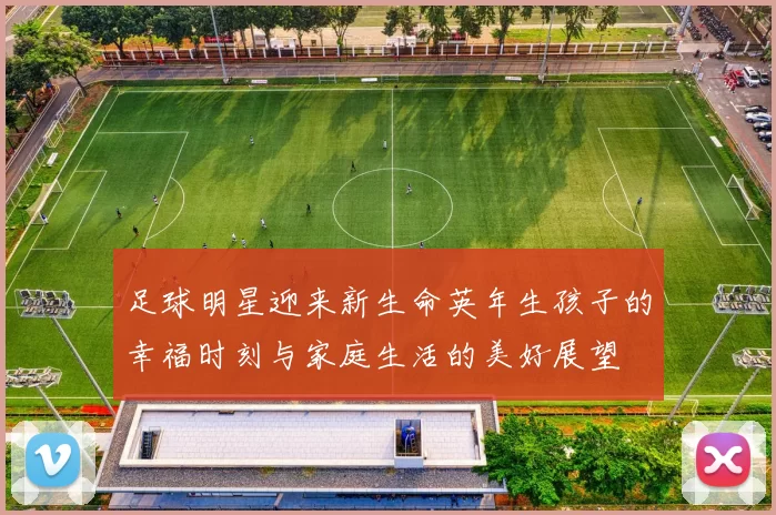 足球明星迎来新生命英年生孩子的幸福时刻与家庭生活的美好展望