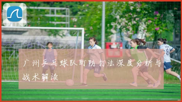 广州乒乓球队盯防打法深度分析与战术解读