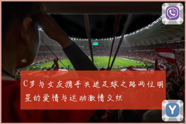 C罗与女友携手共进足球之路两位明星的爱情与运动激情交织