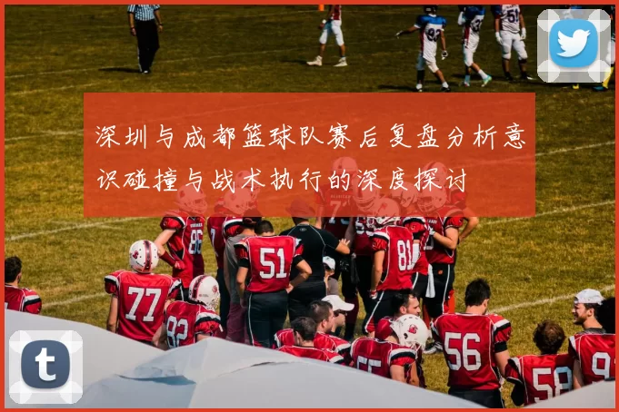 深圳与成都篮球队赛后复盘分析意识碰撞与战术执行的深度探讨