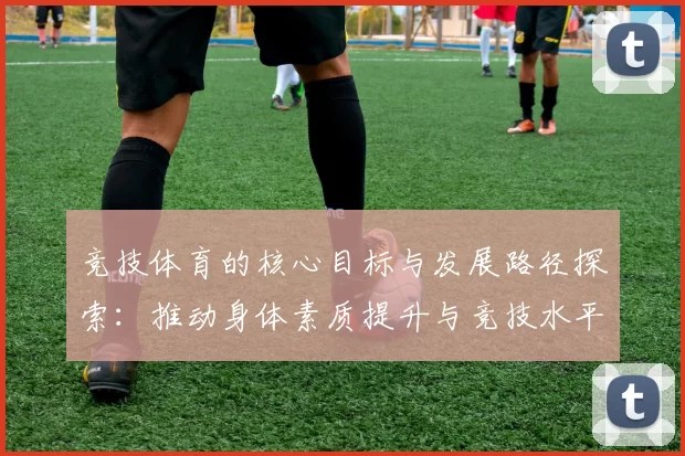 竞技体育的核心目标与发展路径探索：推动身体素质提升与竞技水平突破
