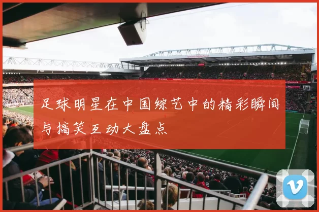 足球明星在中国综艺中的精彩瞬间与搞笑互动大盘点