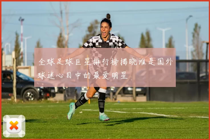全球足球巨星排行榜揭晓谁是国外球迷心目中的最爱明星