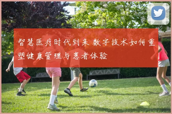 智慧医疗时代到来 数字技术如何重塑健康管理与患者体验