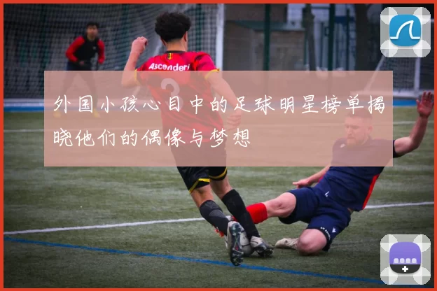 外国小孩心目中的足球明星榜单揭晓他们的偶像与梦想