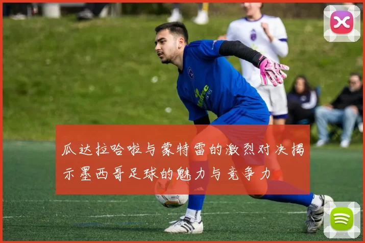 瓜达拉哈啦与蒙特雷的激烈对决揭示墨西哥足球的魅力与竞争力