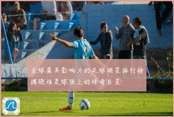 全球最具影响力的足球明星排行榜揭晓谁是球场上的传奇巨星
