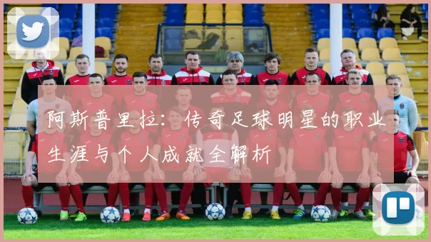 阿斯普里拉：传奇足球明星的职业生涯与个人成就全解析