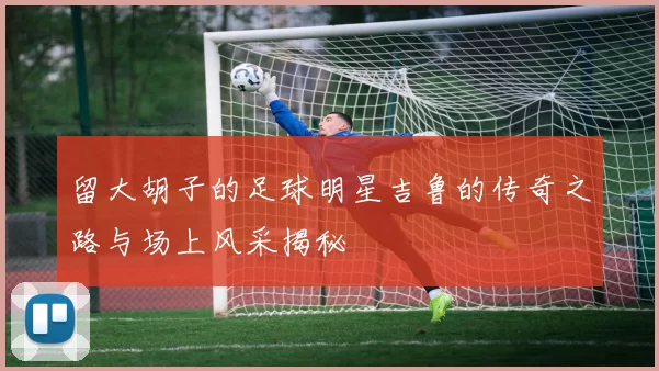留大胡子的足球明星吉鲁的传奇之路与场上风采揭秘