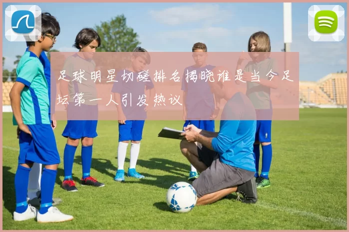 足球明星切磋排名揭晓谁是当今足坛第一人引发热议
