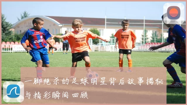一脚绝杀的足球明星背后故事揭秘与精彩瞬间回顾