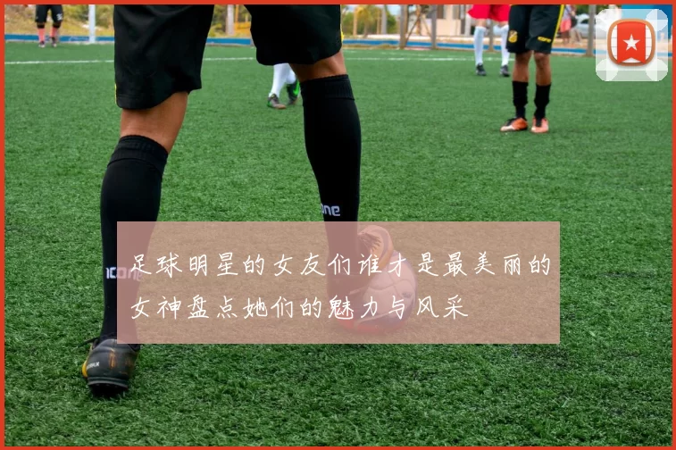 足球明星的女友们谁才是最美丽的女神盘点她们的魅力与风采