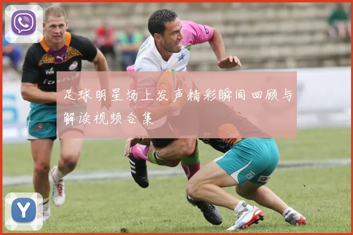 足球明星场上发声精彩瞬间回顾与解读视频合集