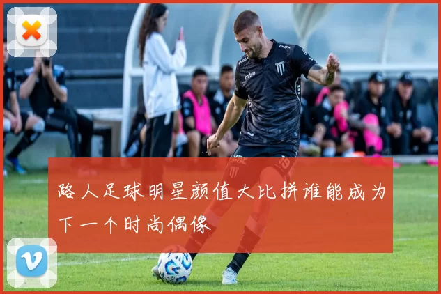 路人足球明星颜值大比拼谁能成为下一个时尚偶像