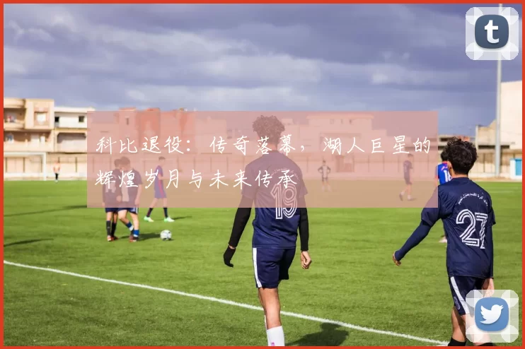 科比退役：传奇落幕，湖人巨星的辉煌岁月与未来传承