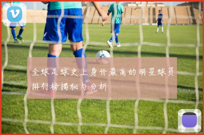 全球足球史上身价最高的明星球员排行榜揭秘与分析