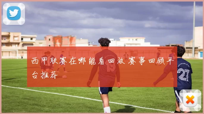 西甲联赛在哪能看回放 赛事回顾平台推荐