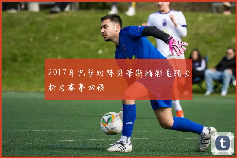 2017年巴萨对阵贝蒂斯精彩竞猜分析与赛事回顾