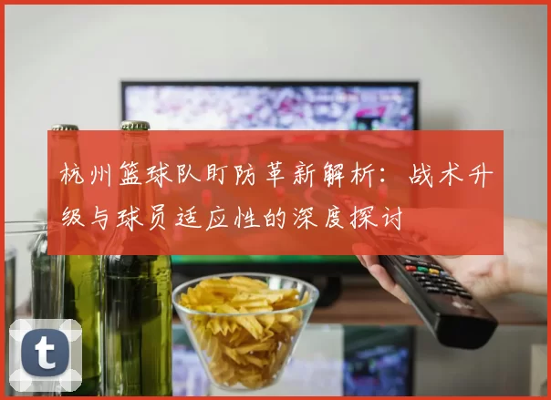 杭州篮球队盯防革新解析：战术升级与球员适应性的深度探讨