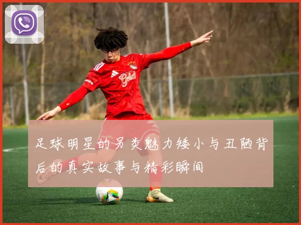 足球明星的另类魅力矮小与丑陋背后的真实故事与精彩瞬间