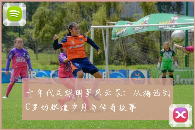 十年代足球明星风云录：从梅西到C罗的辉煌岁月与传奇故事