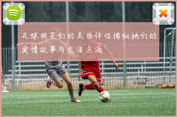足球明星们的美丽伴侣揭秘她们的爱情故事与生活点滴