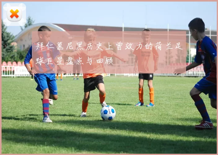 拜仁慕尼黑历史上曾效力的荷兰足球巨星盘点与回顾